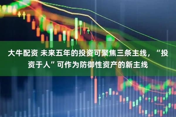 大牛配资 未来五年的投资可聚焦三条主线，“投资于人”可作为防御性资产的新主线