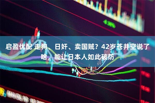 启盈优配 走狗、日奸、卖国贼？42岁苍井空说了啥，能让日本人如此破防