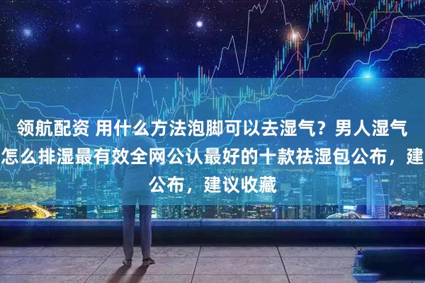 领航配资 用什么方法泡脚可以去湿气？男人湿气重的人怎么排湿最有效全网公认最好的十款祛湿包公布，建议收藏