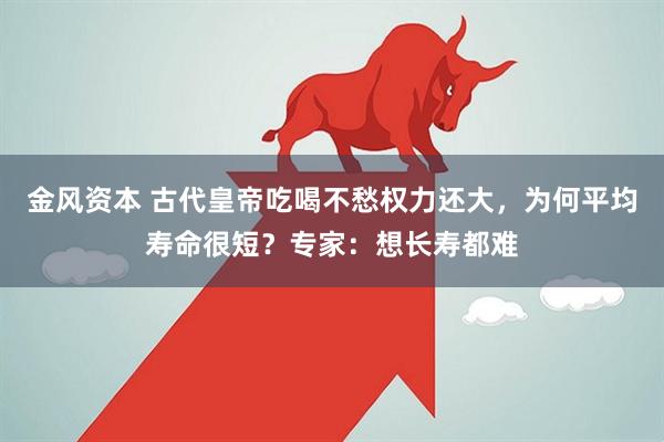 金风资本 古代皇帝吃喝不愁权力还大，为何平均寿命很短？专家：想长寿都难