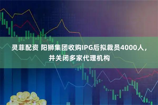 灵菲配资 阳狮集团收购IPG后拟裁员4000人，并关闭多家代理机构