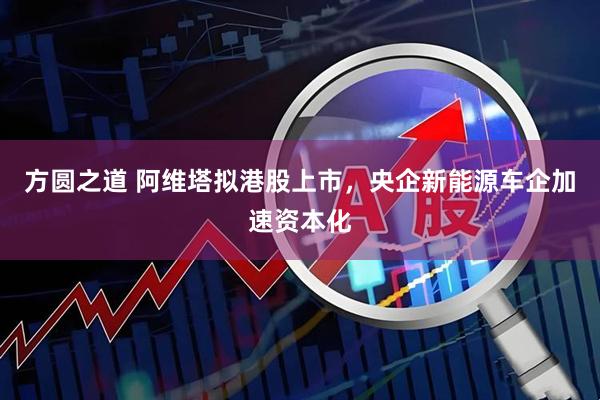 方圆之道 阿维塔拟港股上市，央企新能源车企加速资本化