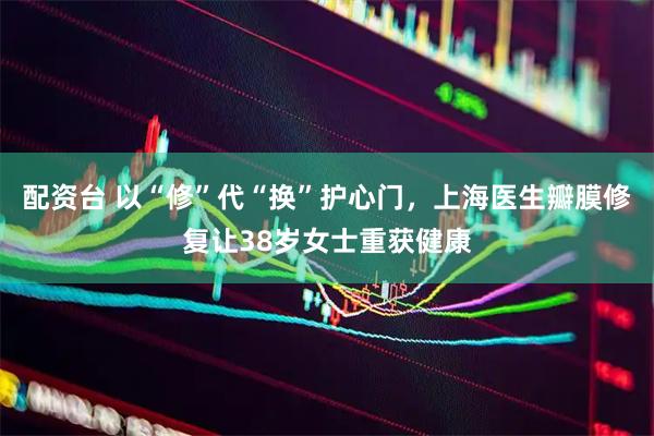 配资台 以“修”代“换”护心门，上海医生瓣膜修复让38岁女士重获健康