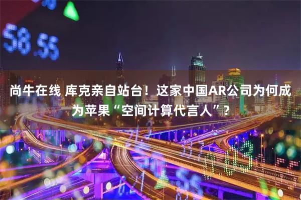 尚牛在线 库克亲自站台！这家中国AR公司为何成为苹果“空间计算代言人”？