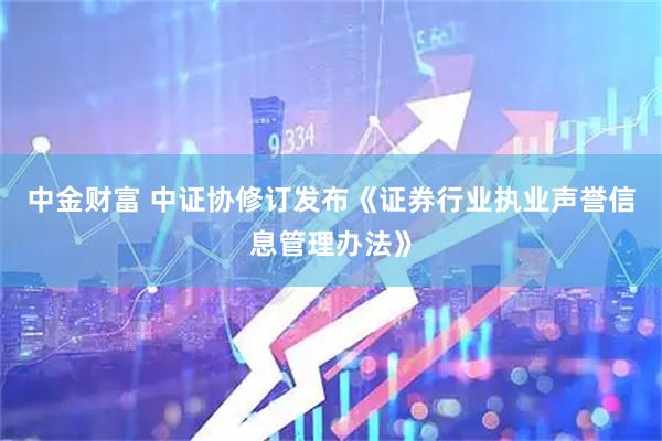 中金财富 中证协修订发布《证券行业执业声誉信息管理办法》